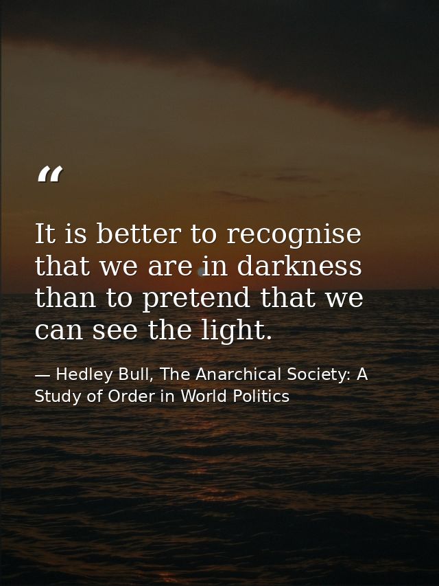 It is better to recognise that we are in darkness than to pretend that we can see the light. — Hedley Bull, The Anarchical Society: A Study of Order in World Politics