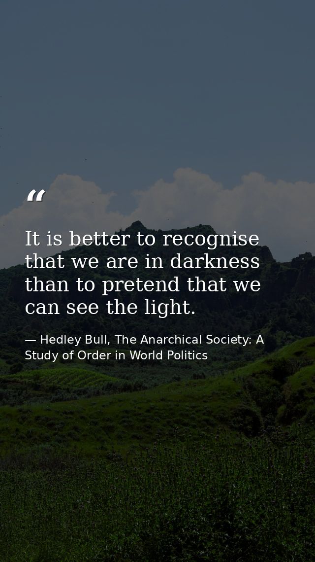 It is better to recognise that we are in darkness than to pretend that we can see the light. — Hedley Bull, The Anarchical Society: A Study of Order in World Politics