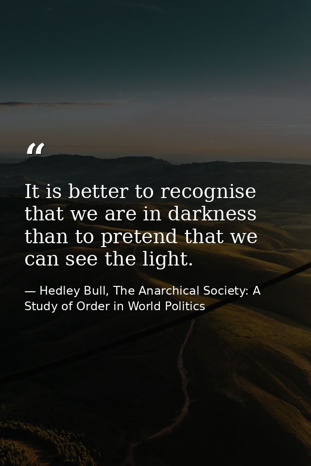 It is better to recognise that we are in darkness than to pretend that we can see the light. — Hedley Bull, The Anarchical Society: A Study of Order in World Politics