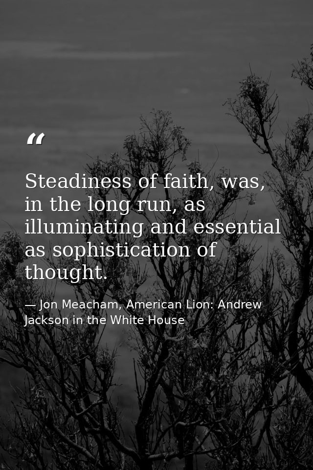 Steadiness of faith, was, in the long run, as illuminating and essential as sophistication of thought. — Jon Meacham, American Lion: Andrew Jackson in the White House
