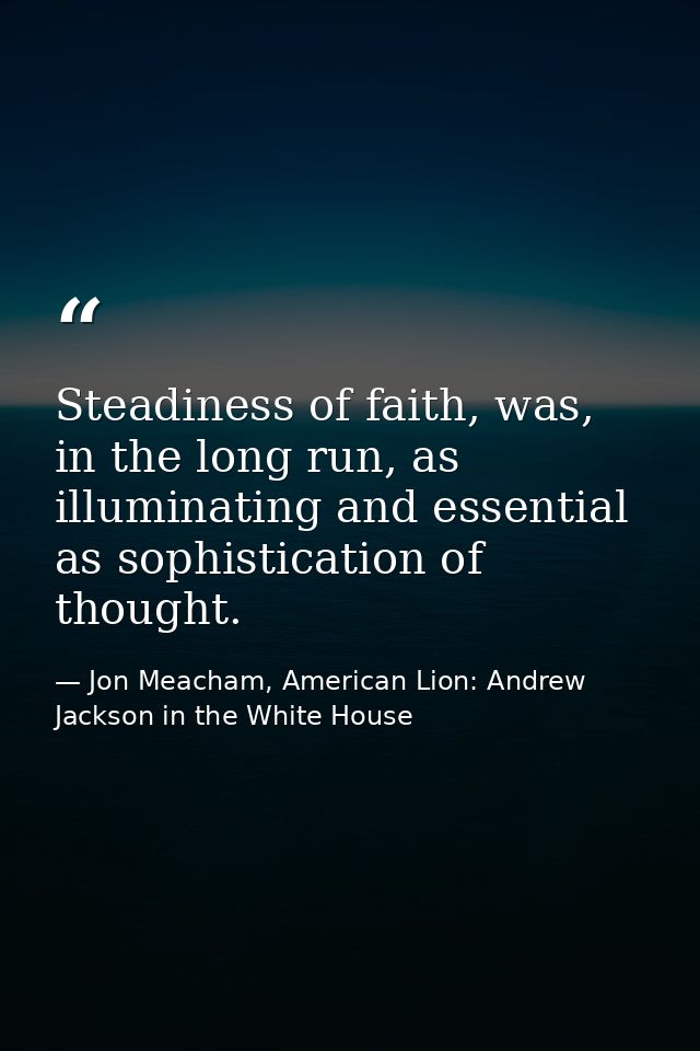 Steadiness of faith, was, in the long run, as illuminating and essential as sophistication of thought. — Jon Meacham, American Lion: Andrew Jackson in the White House