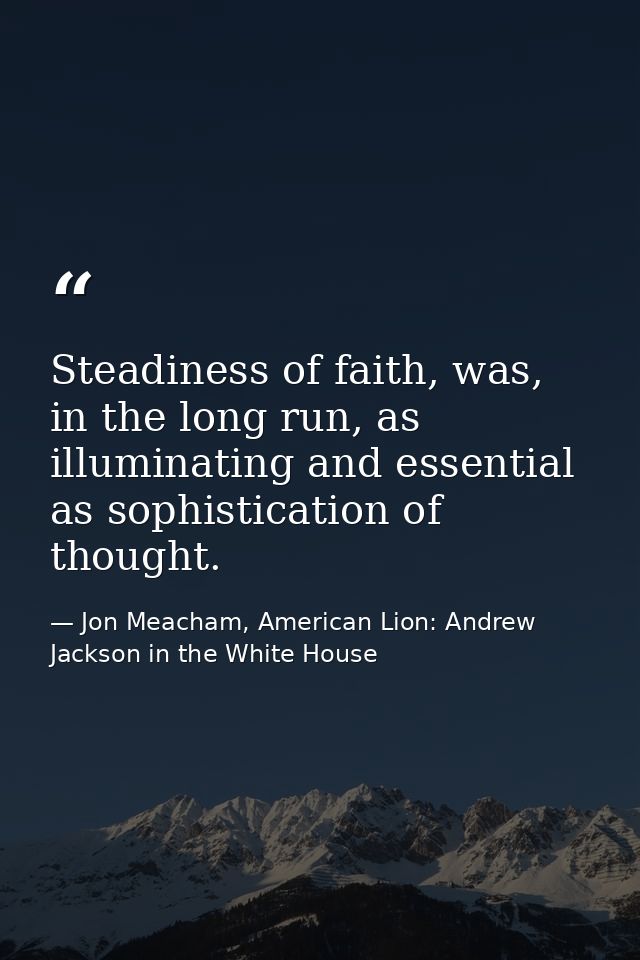 Steadiness of faith, was, in the long run, as illuminating and essential as sophistication of thought. — Jon Meacham, American Lion: Andrew Jackson in the White House