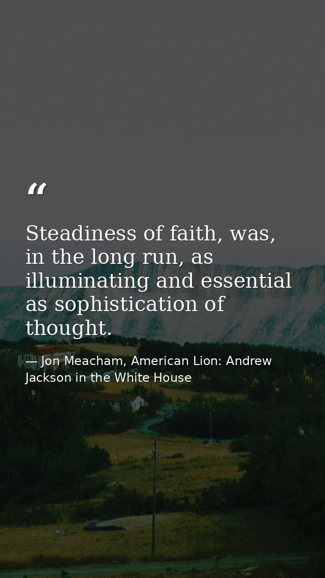 Steadiness of faith, was, in the long run, as illuminating and essential as sophistication of thought. — Jon Meacham, American Lion: Andrew Jackson in the White House