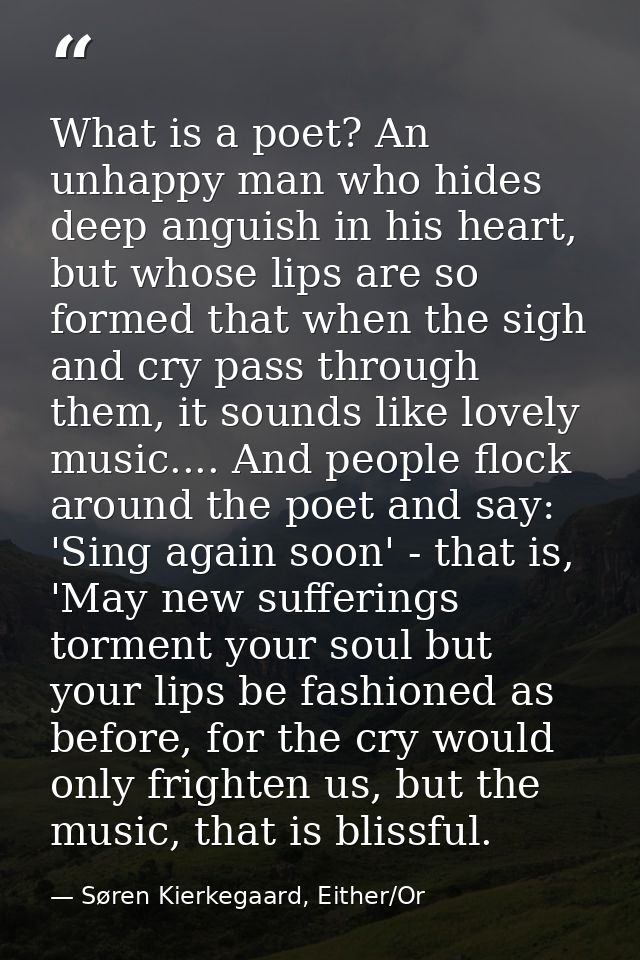 What is a poet? An unhappy man who hides deep anguish in his heart, but whose lips are so formed that when the sigh and  — Søren Kierkegaard, Either/Or