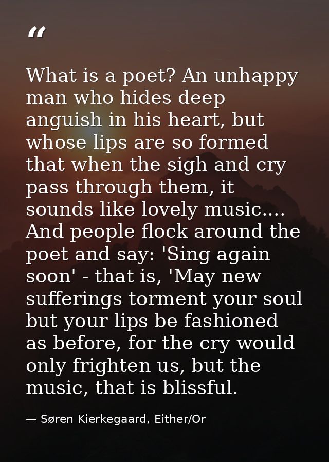 What is a poet? An unhappy man who hides deep anguish in his heart, but whose lips are so formed that when the sigh and  — Søren Kierkegaard, Either/Or