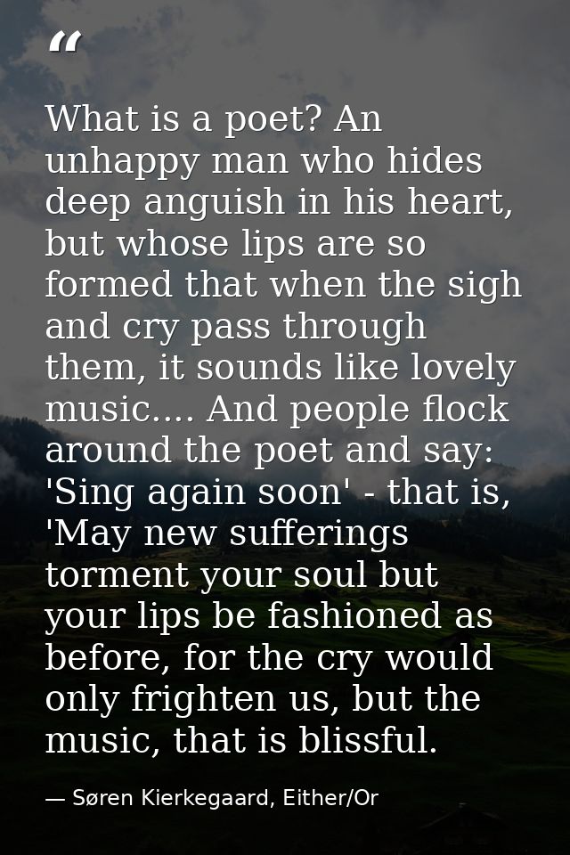 What is a poet? An unhappy man who hides deep anguish in his heart, but whose lips are so formed that when the sigh and  — Søren Kierkegaard, Either/Or