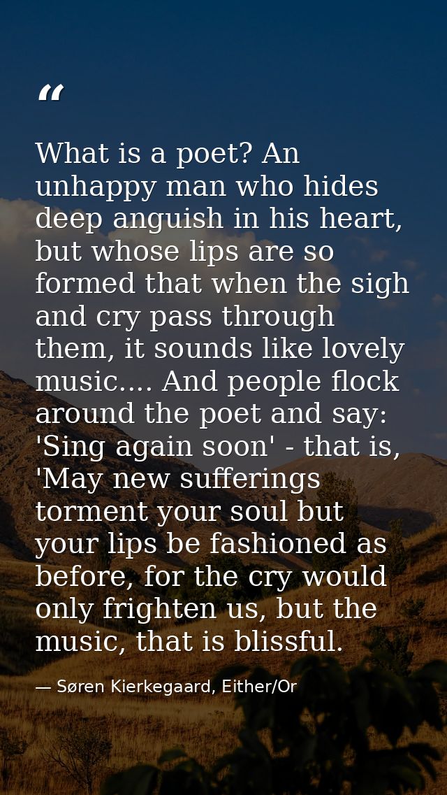 What is a poet? An unhappy man who hides deep anguish in his heart, but whose lips are so formed that when the sigh and  — Søren Kierkegaard, Either/Or