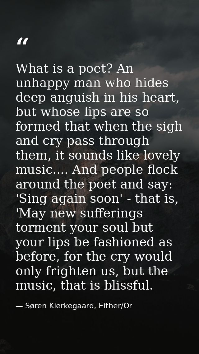 What is a poet? An unhappy man who hides deep anguish in his heart, but whose lips are so formed that when the sigh and  — Søren Kierkegaard, Either/Or