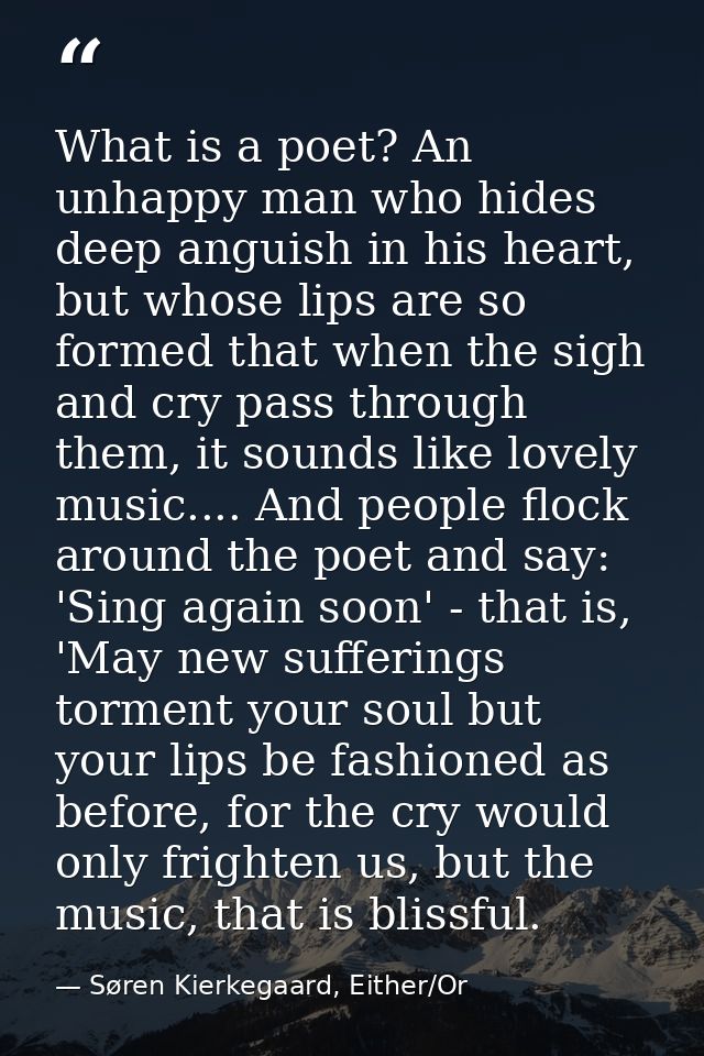What is a poet? An unhappy man who hides deep anguish in his heart, but whose lips are so formed that when the sigh and  — Søren Kierkegaard, Either/Or