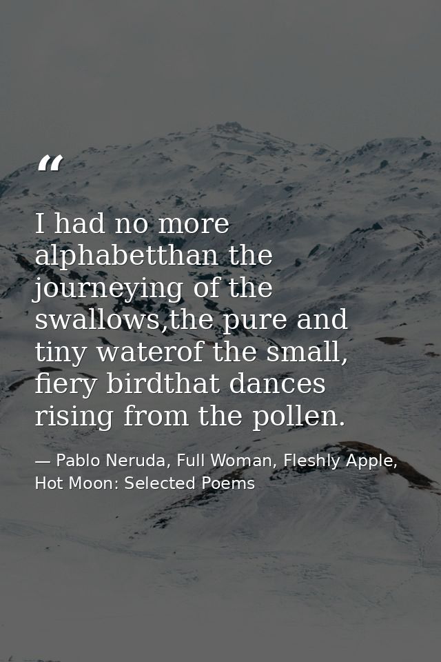 I had no more alphabetthan the journeying of the swallows,the pure and tiny waterof the small, fiery birdthat dances ris — Pablo Neruda, Full Woman, Fleshly Apple, Hot Moon: Selected Poems