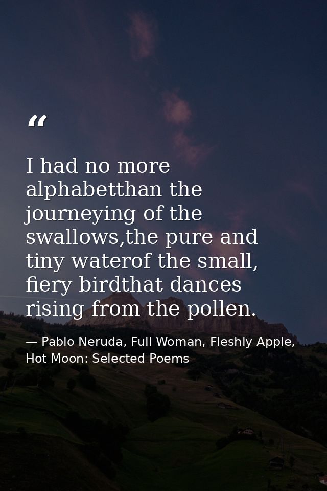 I had no more alphabetthan the journeying of the swallows,the pure and tiny waterof the small, fiery birdthat dances ris — Pablo Neruda, Full Woman, Fleshly Apple, Hot Moon: Selected Poems