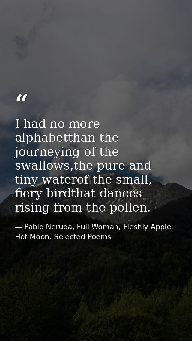 I had no more alphabetthan the journeying of the swallows,the pure and tiny waterof the small, fiery birdthat dances ris — Pablo Neruda, Full Woman, Fleshly Apple, Hot Moon: Selected Poems