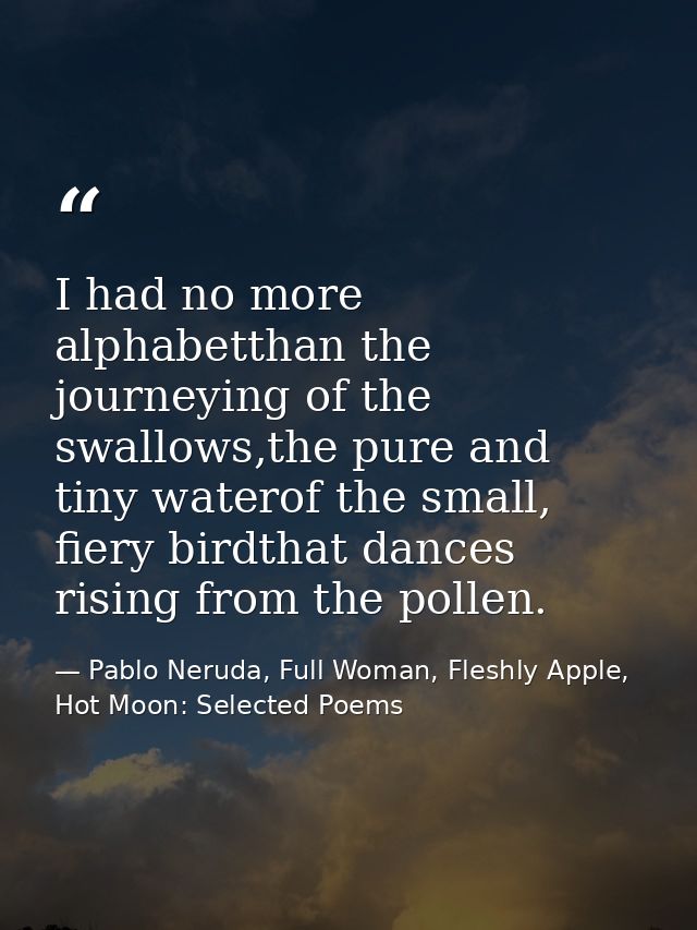 I had no more alphabetthan the journeying of the swallows,the pure and tiny waterof the small, fiery birdthat dances ris — Pablo Neruda, Full Woman, Fleshly Apple, Hot Moon: Selected Poems