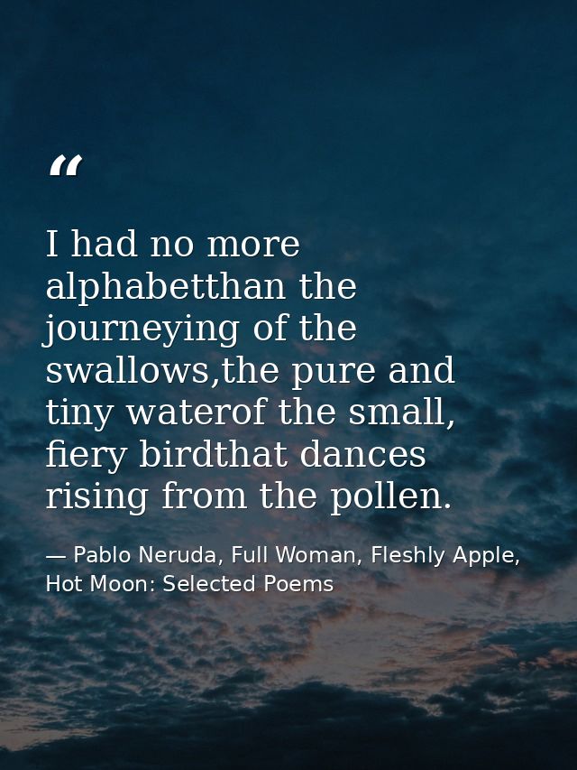 I had no more alphabetthan the journeying of the swallows,the pure and tiny waterof the small, fiery birdthat dances ris — Pablo Neruda, Full Woman, Fleshly Apple, Hot Moon: Selected Poems