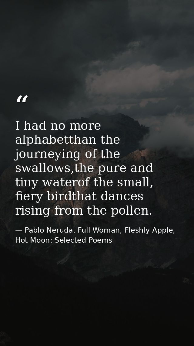 I had no more alphabetthan the journeying of the swallows,the pure and tiny waterof the small, fiery birdthat dances ris — Pablo Neruda, Full Woman, Fleshly Apple, Hot Moon: Selected Poems