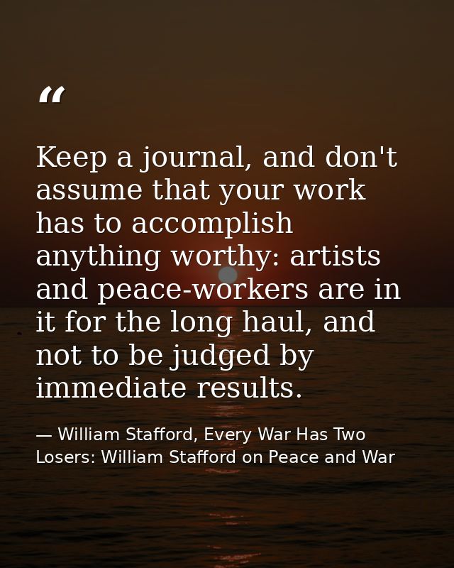 Keep a journal, and don't assume that your work has to accomplish anything worthy: artists and peace-workers are in it f — William Stafford, Every War Has Two Losers: William Stafford on Peace and War