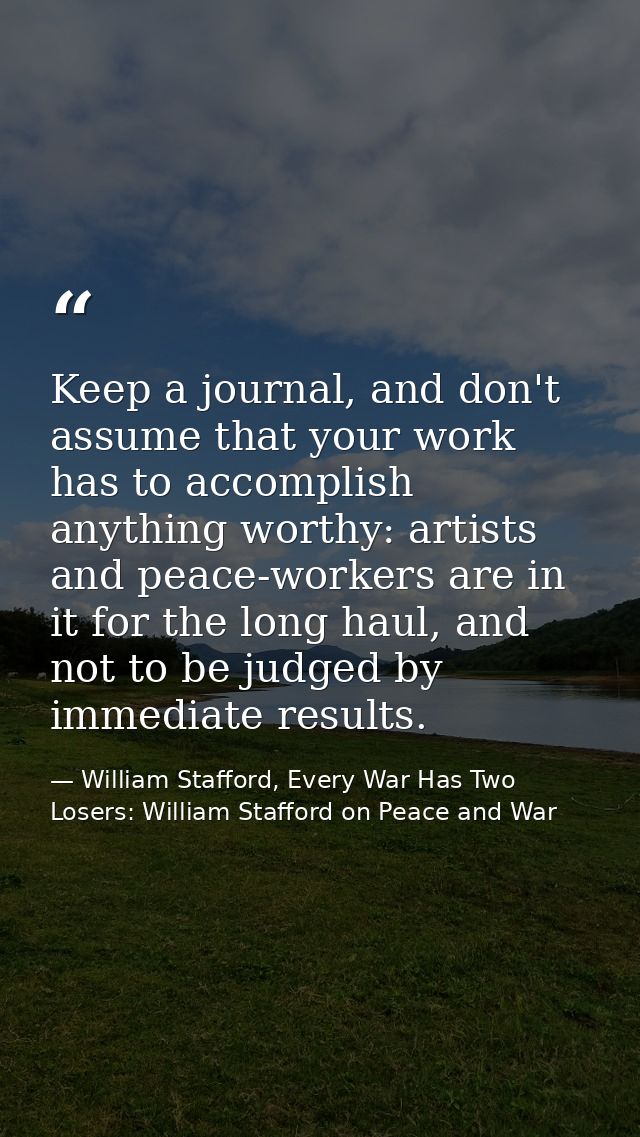 Keep a journal, and don't assume that your work has to accomplish anything worthy: artists and peace-workers are in it f — William Stafford, Every War Has Two Losers: William Stafford on Peace and War
