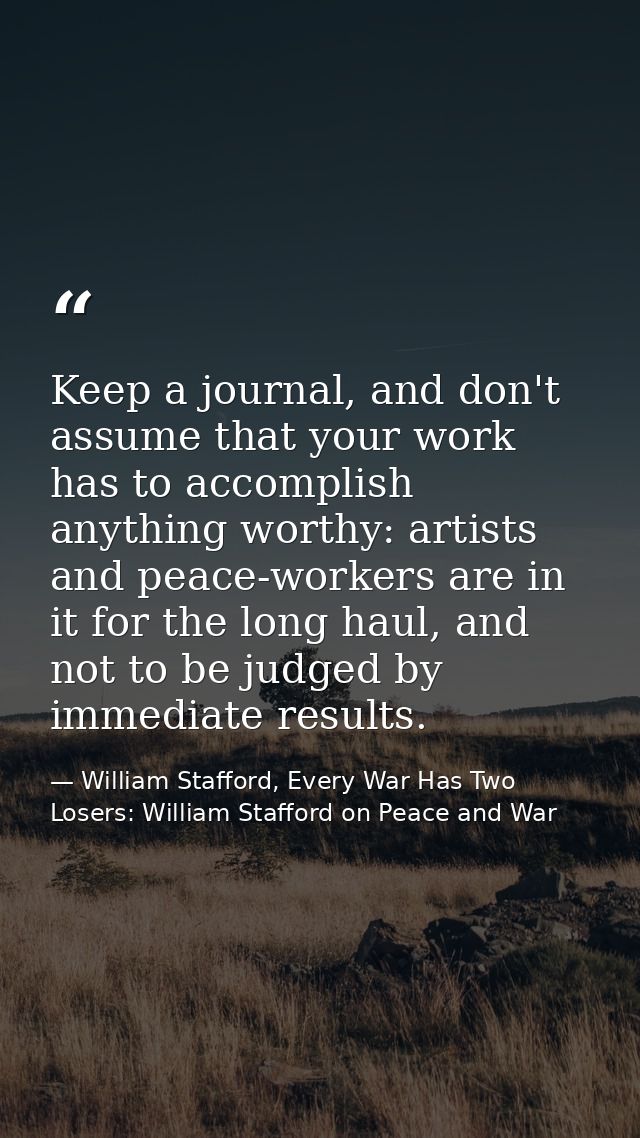 Keep a journal, and don't assume that your work has to accomplish anything worthy: artists and peace-workers are in it f — William Stafford, Every War Has Two Losers: William Stafford on Peace and War