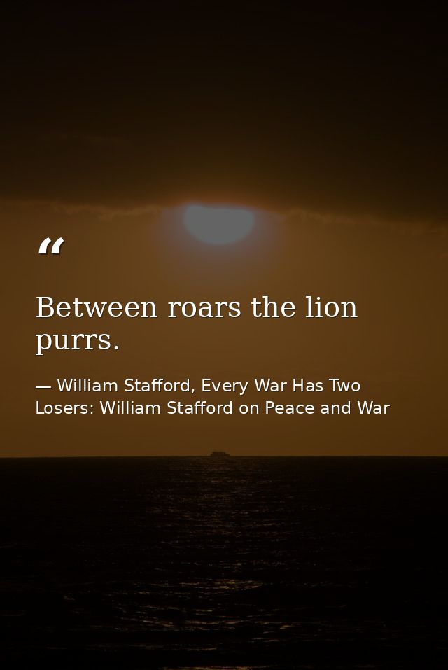 Between roars the lion purrs. — William Stafford, Every War Has Two Losers: William Stafford on Peace and War