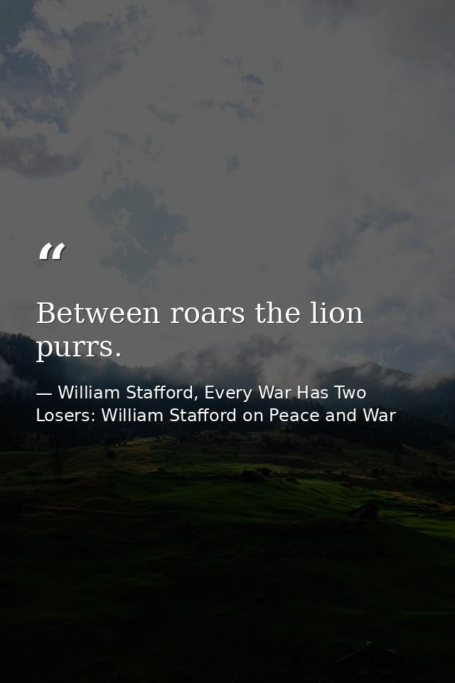 Between roars the lion purrs. — William Stafford, Every War Has Two Losers: William Stafford on Peace and War