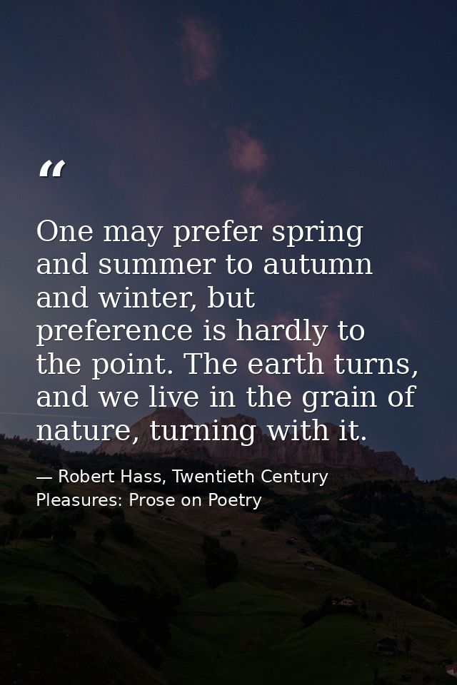 One may prefer spring and summer to autumn and winter, but preference is hardly to the point. The earth turns, and we li — Robert Hass, Twentieth Century Pleasures: Prose on Poetry