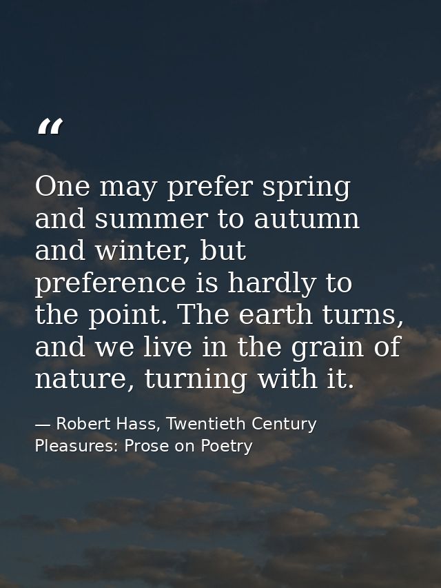 One may prefer spring and summer to autumn and winter, but preference is hardly to the point. The earth turns, and we li — Robert Hass, Twentieth Century Pleasures: Prose on Poetry