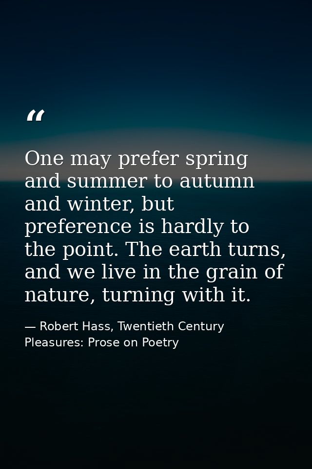 One may prefer spring and summer to autumn and winter, but preference is hardly to the point. The earth turns, and we li — Robert Hass, Twentieth Century Pleasures: Prose on Poetry