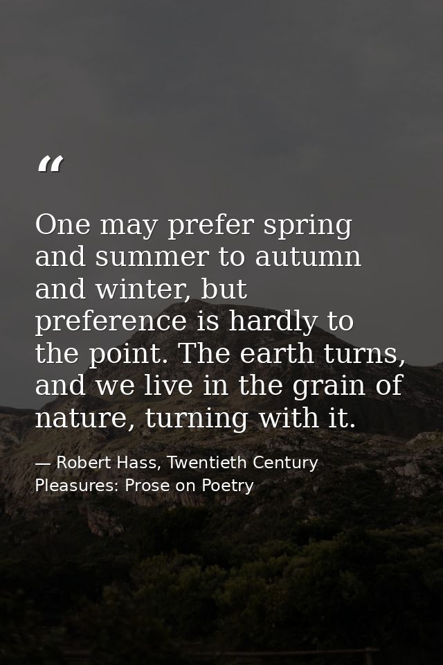 One may prefer spring and summer to autumn and winter, but preference is hardly to the point. The earth turns, and we li — Robert Hass, Twentieth Century Pleasures: Prose on Poetry