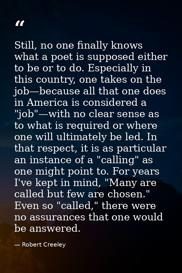 Still, no one finally knows what a poet is supposed either to be or to do. Especially in this country, one takes on the  — Robert Creeley