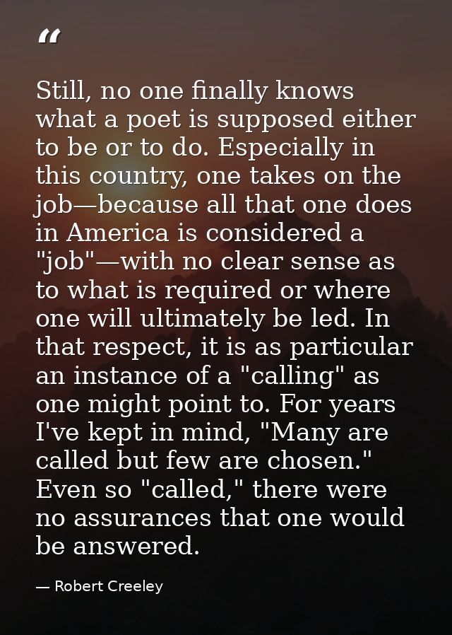Still, no one finally knows what a poet is supposed either to be or to do. Especially in this country, one takes on the  — Robert Creeley