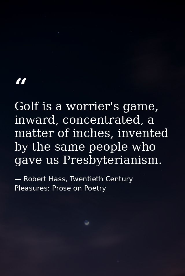 Golf is a worrier's game, inward, concentrated, a matter of inches, invented by the same people who gave us Presbyterian — Robert Hass, Twentieth Century Pleasures: Prose on Poetry