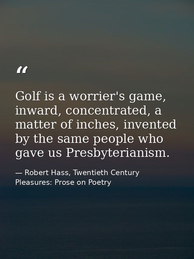 Golf is a worrier's game, inward, concentrated, a matter of inches, invented by the same people who gave us Presbyterian — Robert Hass, Twentieth Century Pleasures: Prose on Poetry