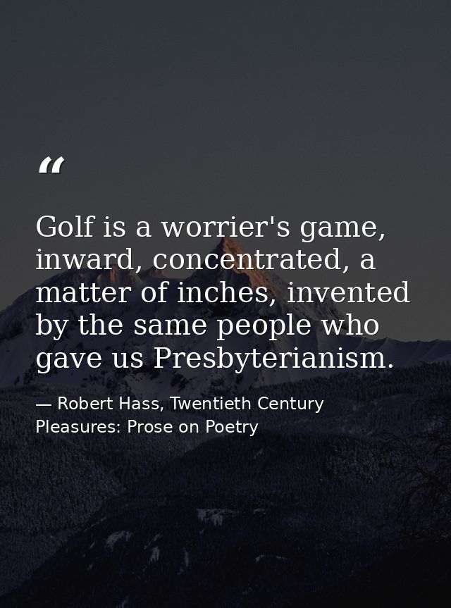 Golf is a worrier's game, inward, concentrated, a matter of inches, invented by the same people who gave us Presbyterian — Robert Hass, Twentieth Century Pleasures: Prose on Poetry