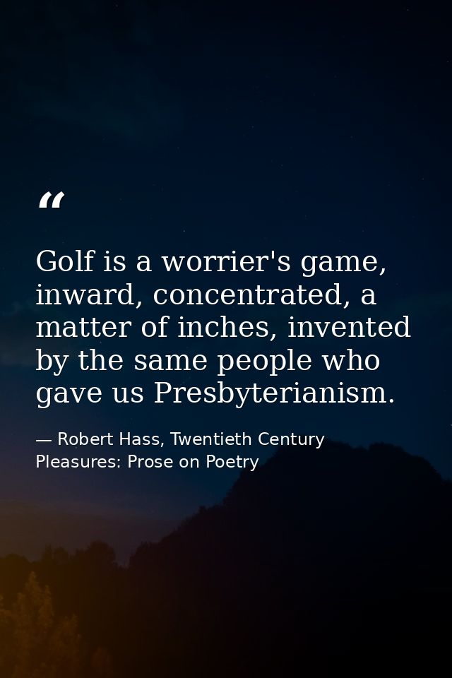 Golf is a worrier's game, inward, concentrated, a matter of inches, invented by the same people who gave us Presbyterian — Robert Hass, Twentieth Century Pleasures: Prose on Poetry
