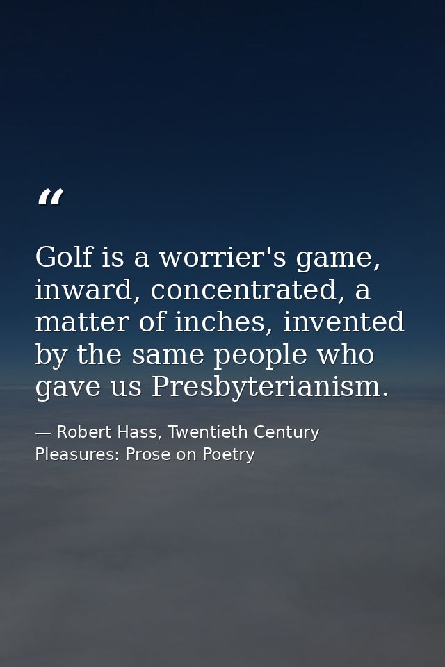 Golf is a worrier's game, inward, concentrated, a matter of inches, invented by the same people who gave us Presbyterian — Robert Hass, Twentieth Century Pleasures: Prose on Poetry