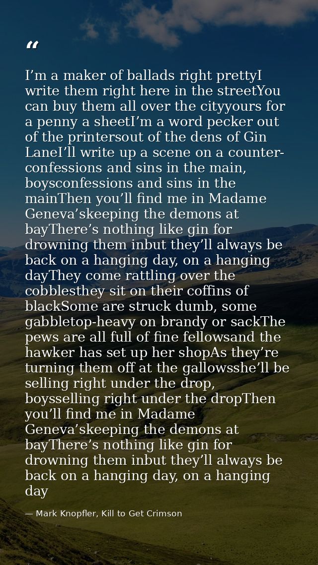 I’m a maker of ballads right prettyI write them right here in the streetYou can buy them all over the cityyours for a pe — Mark Knopfler, Kill to Get Crimson