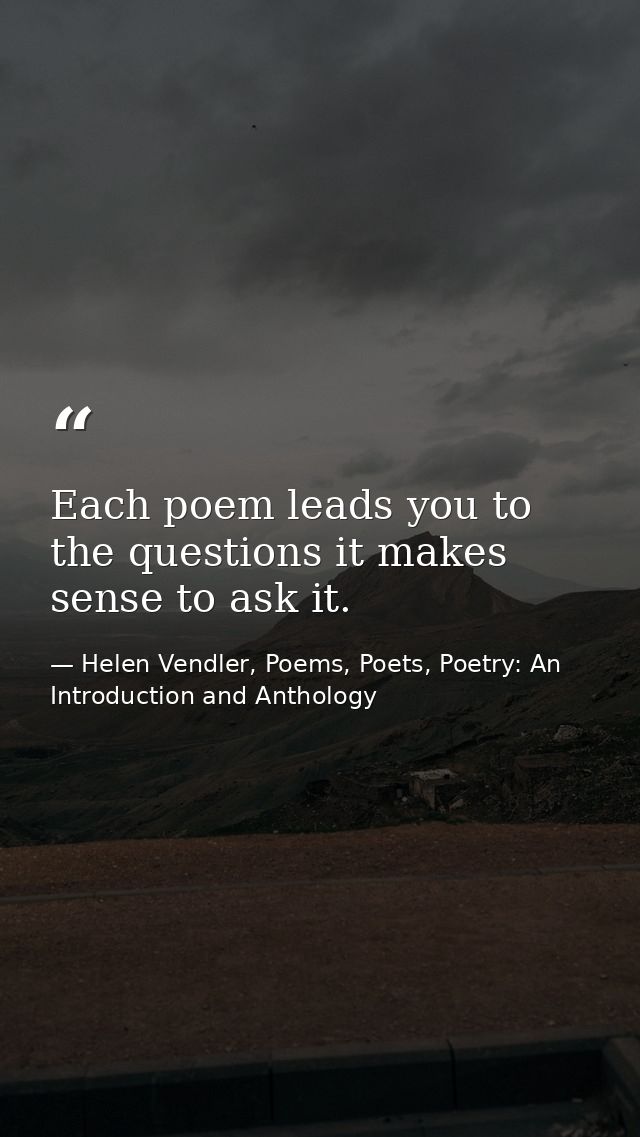 Each poem leads you to the questions it makes sense to ask it. — Helen Vendler, Poems, Poets, Poetry: An Introduction and Anthology