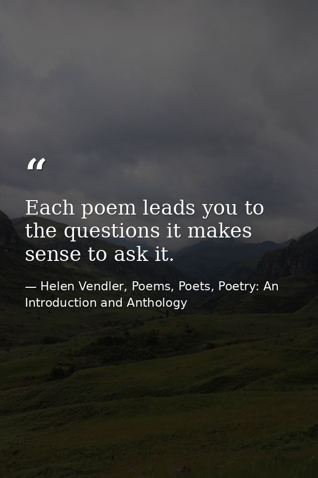 Each poem leads you to the questions it makes sense to ask it. — Helen Vendler, Poems, Poets, Poetry: An Introduction and Anthology
