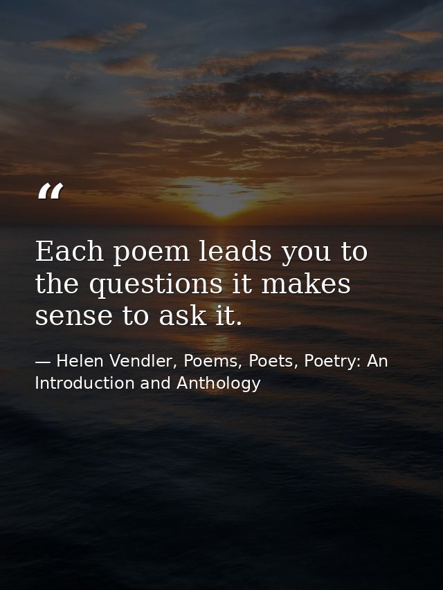 Each poem leads you to the questions it makes sense to ask it. — Helen Vendler, Poems, Poets, Poetry: An Introduction and Anthology