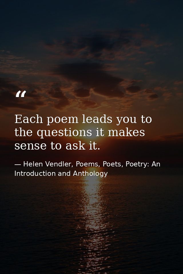 Each poem leads you to the questions it makes sense to ask it. — Helen Vendler, Poems, Poets, Poetry: An Introduction and Anthology