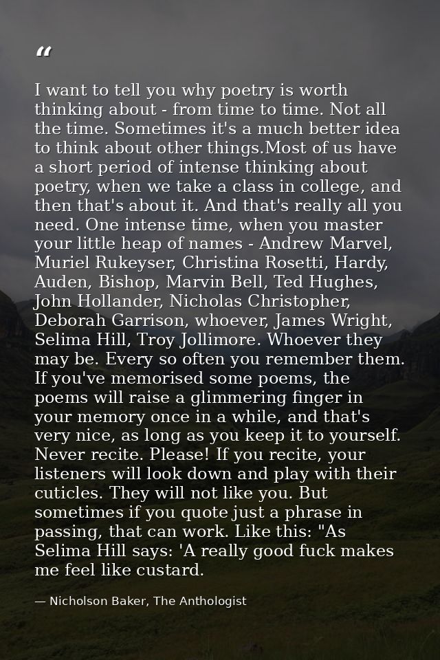 I want to tell you why poetry is worth thinking about - from time to time. Not all the time. Sometimes it's a much bette — Nicholson Baker, The Anthologist