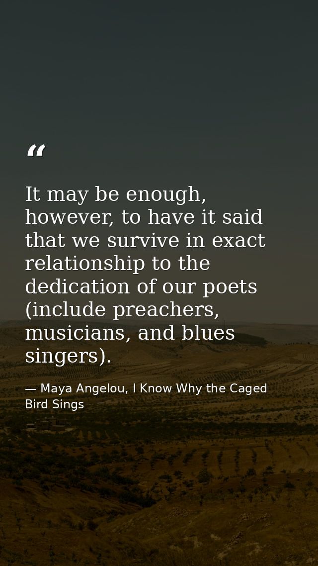 It may be enough, however, to have it said that we survive in exact relationship to the dedication of our poets (include — Maya Angelou, I Know Why the Caged Bird Sings