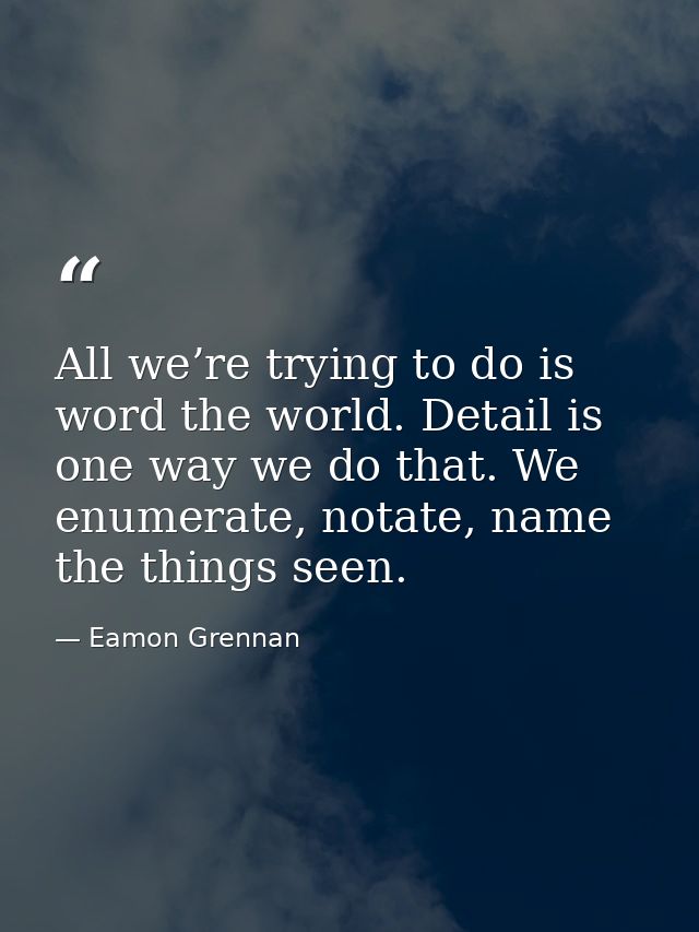 All we’re trying to do is word the world. Detail is one way we do that. We enumerate, notate, name the things seen. — Eamon Grennan