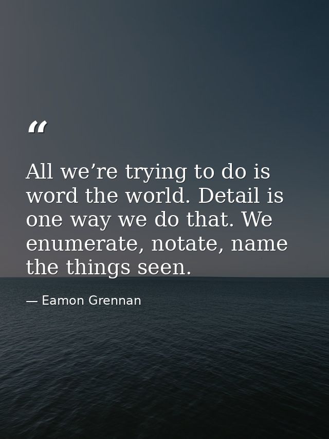 All we’re trying to do is word the world. Detail is one way we do that. We enumerate, notate, name the things seen. — Eamon Grennan