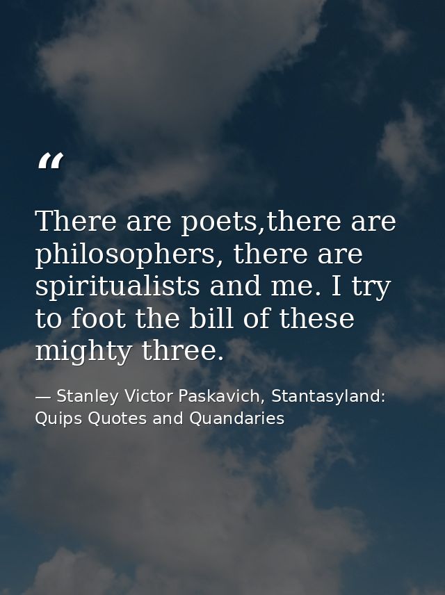 There are poets,there are philosophers, there are spiritualists and me. I try to foot the bill of these mighty three. — Stanley Victor Paskavich, Stantasyland: Quips Quotes and Quandaries