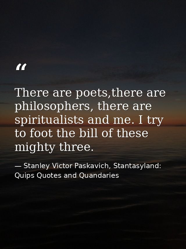 There are poets,there are philosophers, there are spiritualists and me. I try to foot the bill of these mighty three. — Stanley Victor Paskavich, Stantasyland: Quips Quotes and Quandaries