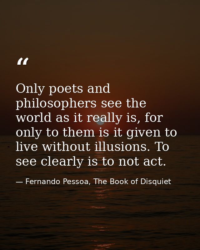 Only poets and philosophers see the world as it really is, for only to them is it given to live without illusions. To se — Fernando Pessoa, The Book of Disquiet