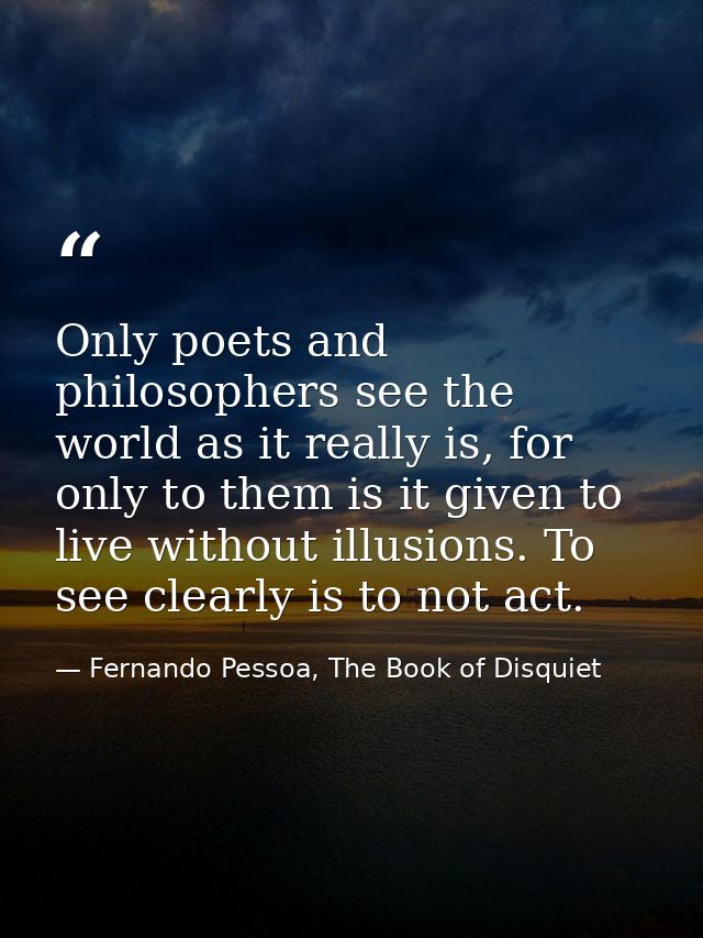 Only poets and philosophers see the world as it really is, for only to them is it given to live without illusions. To se — Fernando Pessoa, The Book of Disquiet