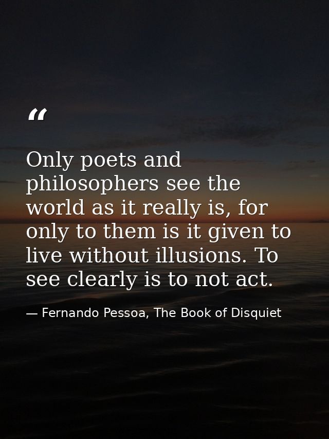 Only poets and philosophers see the world as it really is, for only to them is it given to live without illusions. To se — Fernando Pessoa, The Book of Disquiet