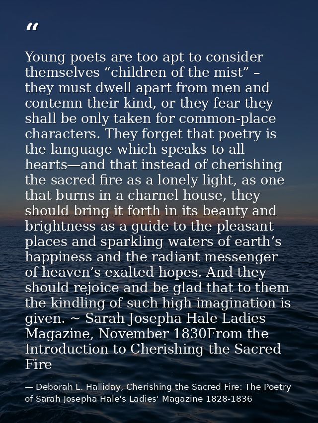 Young poets are too apt to consider themselves “children of the mist” – they must dwell apart from men and contemn their — Deborah L. Halliday, Cherishing the Sacred Fire: The Poetry of Sarah Josepha Hale's Ladies' Magazine 1828-1836